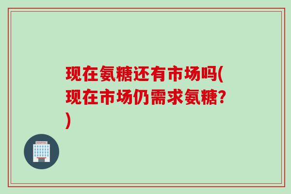 现在氨糖还有市场吗(现在市场仍需求氨糖？)