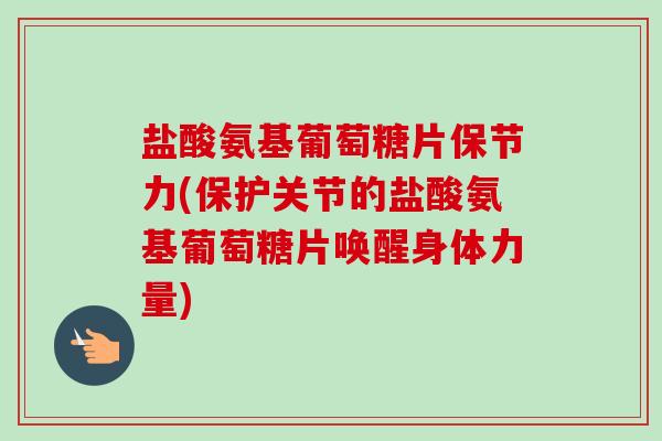 盐酸氨基葡萄糖片保节力(保护关节的盐酸氨基葡萄糖片唤醒身体力量)