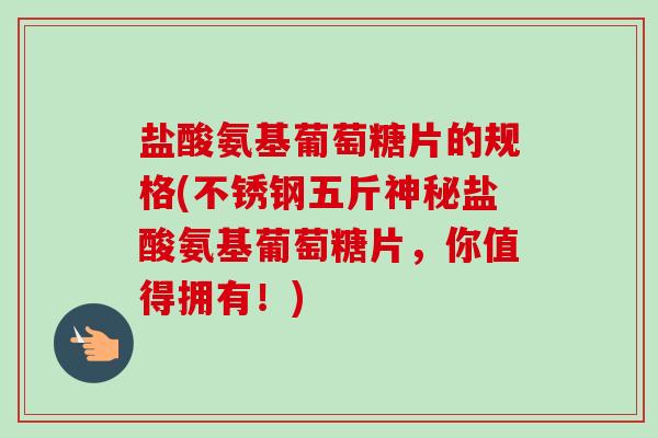 盐酸氨基葡萄糖片的规格(不锈钢五斤神秘盐酸氨基葡萄糖片,你值得拥有!) 盐酸氨基葡萄糖片的规格(不锈钢五斤神秘盐酸氨基葡萄糖片,你值得拥有!)