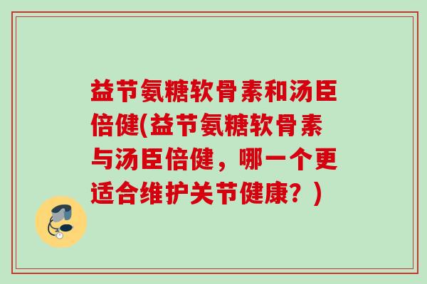 益节氨糖软骨素和汤臣倍健(益节氨糖软骨素与汤臣倍健,哪一个更适合维护关节健康?) 益节氨糖软骨素和汤臣倍健(益节氨糖软骨素与汤臣倍健,哪一个更适合维护关节健康?)