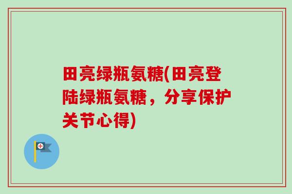 田亮绿瓶氨糖(田亮登陆绿瓶氨糖，分享保护关节心得)