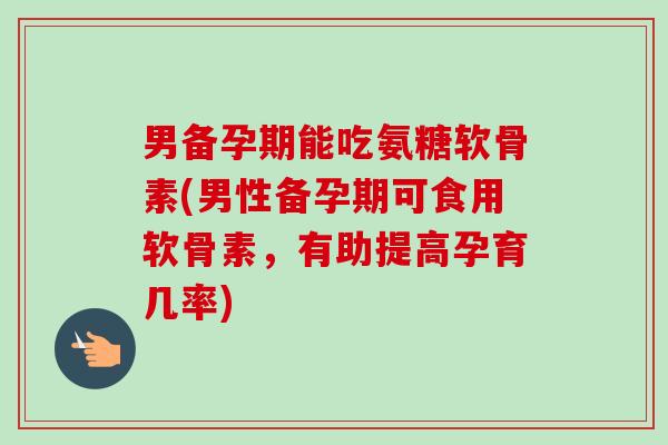 男备孕期能吃氨糖软骨素(男性备孕期可食用软骨素，有助提高孕育几率)