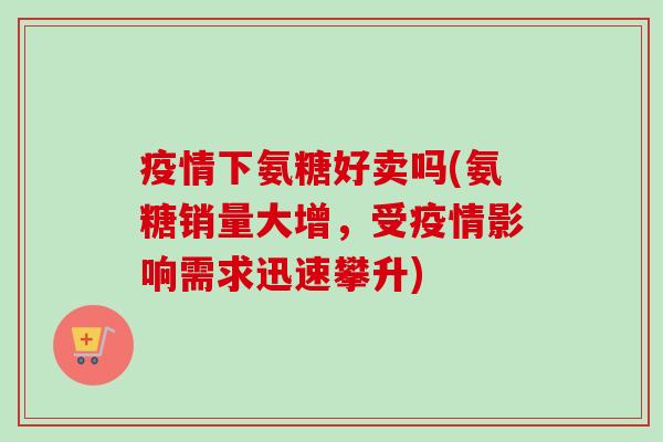 疫情下氨糖好卖吗(氨糖销量大增，受疫情影响需求迅速攀升)