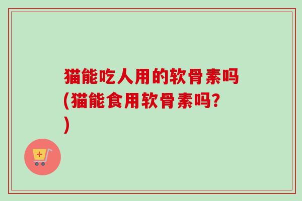 猫能吃人用的软骨素吗(猫能食用软骨素吗？)