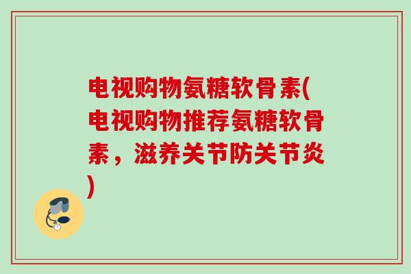 电视购物氨糖软骨素(电视购物推荐氨糖软骨素，滋养关节防关节炎)