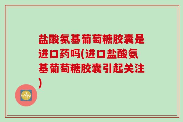 盐酸氨基葡萄糖胶囊是进口药吗(进口盐酸氨基葡萄糖胶囊引起关注)