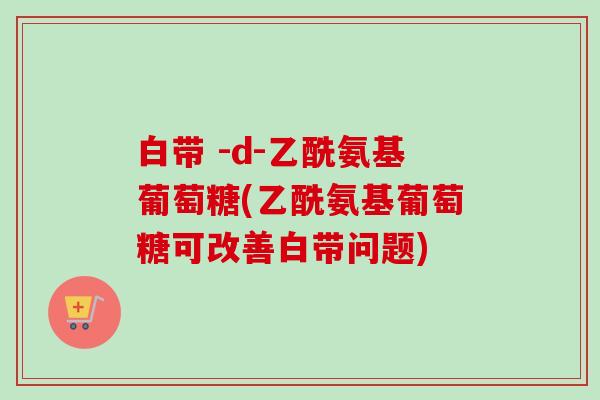 白带 -d-乙酰氨基葡萄糖(乙酰氨基葡萄糖可改善白带问题)