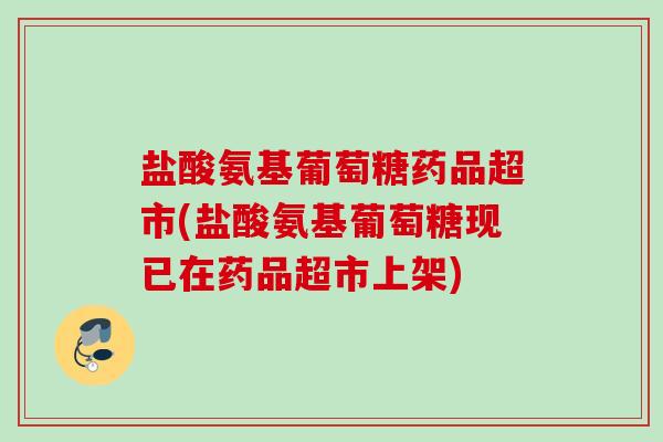 盐酸氨基葡萄糖药品超市(盐酸氨基葡萄糖现已在药品超市上架)