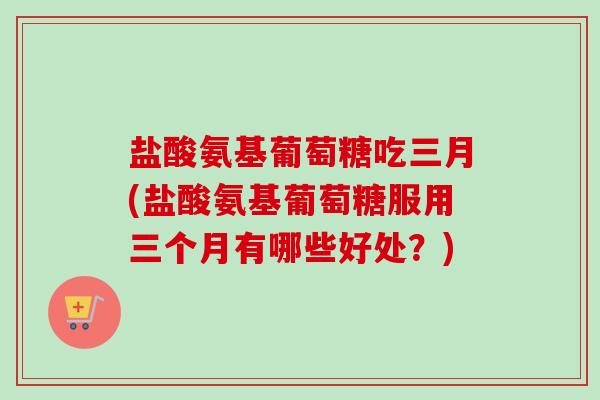 盐酸氨基葡萄糖吃三月(盐酸氨基葡萄糖服用三个月有哪些好处？)