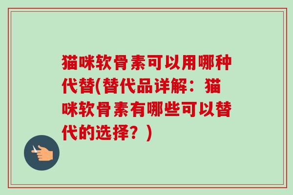 猫咪软骨素可以用哪种代替(替代品详解：猫咪软骨素有哪些可以替代的选择？)