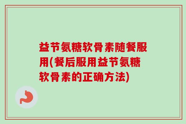 益节氨糖软骨素随餐服用(餐后服用益节氨糖软骨素的正确方法)