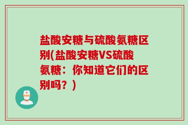 盐酸安糖与硫酸氨糖区别(盐酸安糖VS硫酸氨糖：你知道它们的区别吗？)