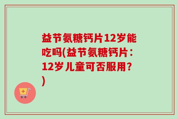 益节氨糖钙片12岁能吃吗(益节氨糖钙片：12岁儿童可否服用？)