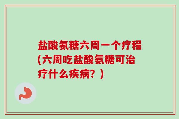 盐酸氨糖六周一个疗程(六周吃盐酸氨糖可治疗什么疾病？)