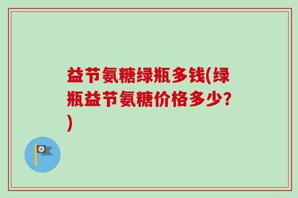 益节氨糖绿瓶多钱(绿瓶益节氨糖价格多少？)