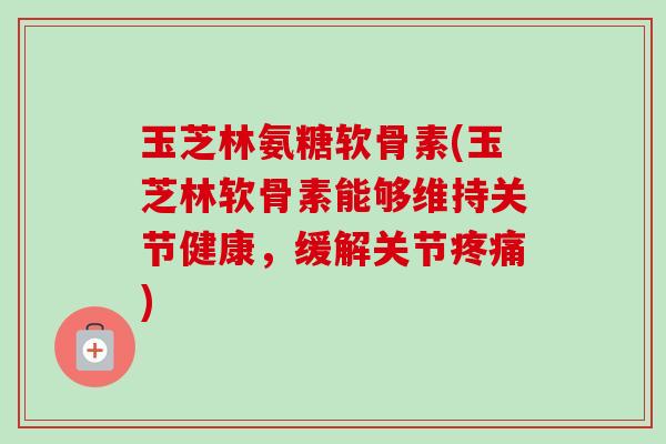 玉芝林氨糖软骨素(玉芝林软骨素能够维持关节健康，缓解关节疼痛)