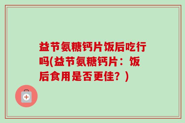 益节氨糖钙片饭后吃行吗(益节氨糖钙片：饭后食用是否更佳？)