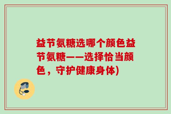 益节氨糖选哪个颜色益节氨糖——选择恰当颜色,守护健康身体) 益节氨糖选哪个颜色益节氨糖——选择恰当颜色,守护健康身体)