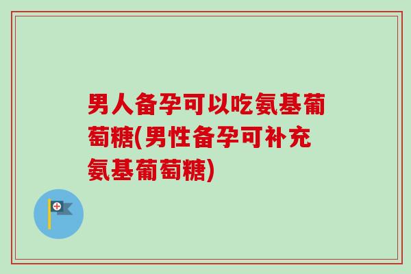 男人备孕可以吃氨基葡萄糖(男性备孕可补充氨基葡萄糖)