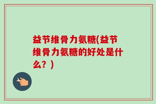 益节维骨力氨糖(益节维骨力氨糖的好处是什么？)