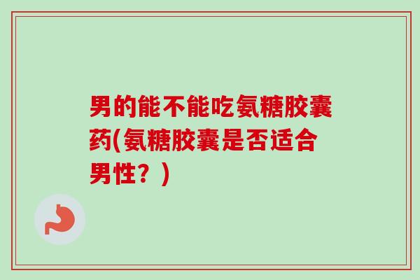 男的能不能吃氨糖胶囊药(氨糖胶囊是否适合男性？)