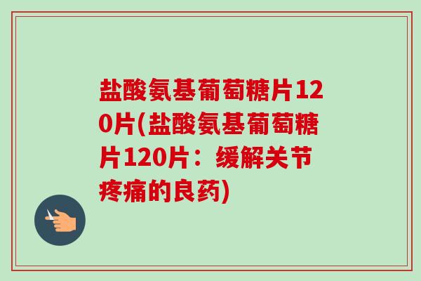 盐酸氨基葡萄糖片120片(盐酸氨基葡萄糖片120片：缓解关节疼痛的良药)