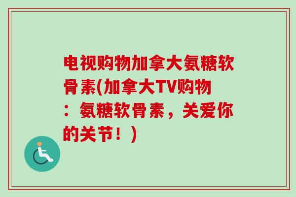 电视购物加拿大氨糖软骨素(加拿大TV购物：氨糖软骨素，关爱你的关节！)
