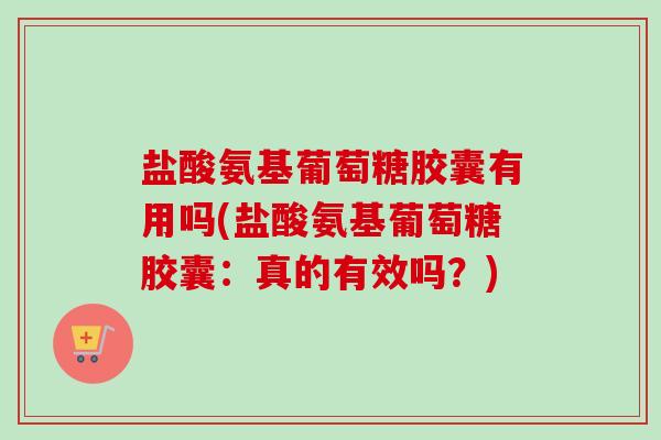 盐酸氨基葡萄糖胶囊有用吗(盐酸氨基葡萄糖胶囊：真的有效吗？)