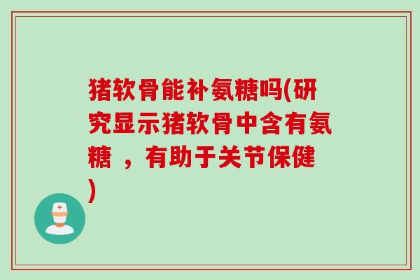猪软骨能补氨糖吗(研究显示猪软骨中含有氨糖 ，有助于关节保健)