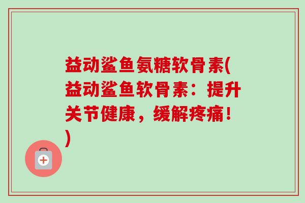 益动鲨鱼氨糖软骨素(益动鲨鱼软骨素：提升关节健康，缓解疼痛！)