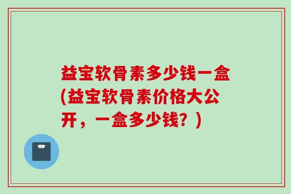 益宝软骨素多少钱一盒(益宝软骨素价格大公开，一盒多少钱？)