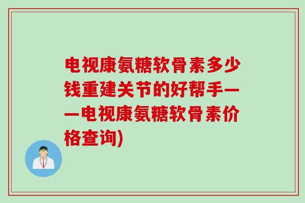 电视康氨糖软骨素多少钱重建关节的好帮手——电视康氨糖软骨素价格查询)