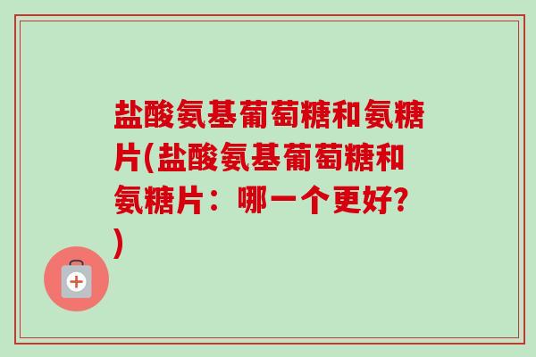 盐酸氨基葡萄糖和氨糖片(盐酸氨基葡萄糖和氨糖片：哪一个更好？)