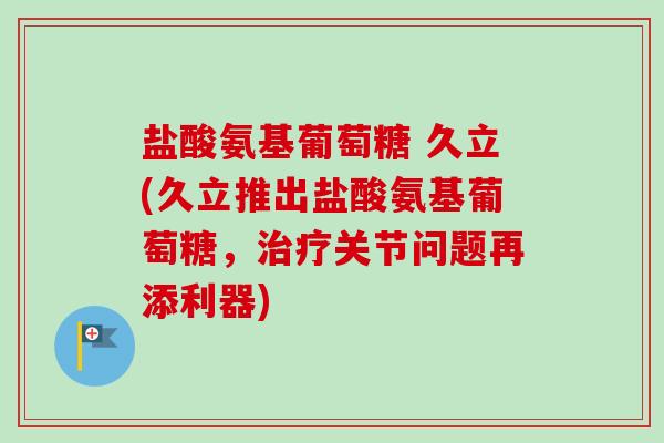 盐酸氨基葡萄糖 久立(久立推出盐酸氨基葡萄糖，治疗关节问题再添利器)