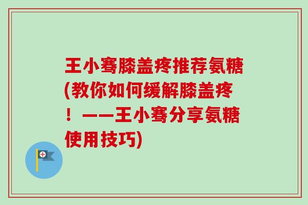 王小骞膝盖疼推荐氨糖(教你如何缓解膝盖疼！——王小骞分享氨糖使用技巧)