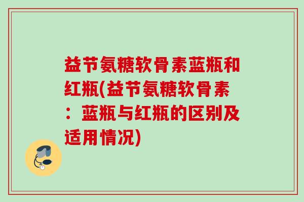 益节氨糖软骨素蓝瓶和红瓶(益节氨糖软骨素：蓝瓶与红瓶的区别及适用情况)