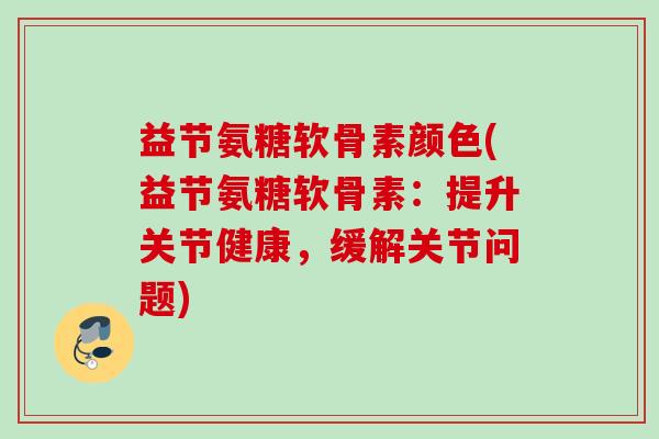 益节氨糖软骨素颜色(益节氨糖软骨素：提升关节健康，缓解关节问题)