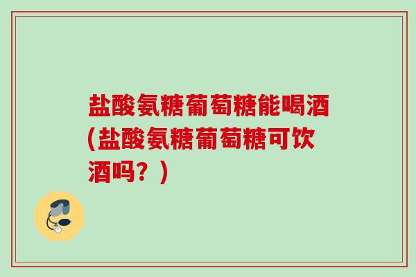 盐酸氨糖葡萄糖能喝酒(盐酸氨糖葡萄糖可饮酒吗？)