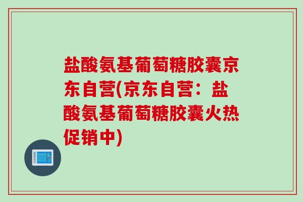 盐酸氨基葡萄糖胶囊京东自营(京东自营：盐酸氨基葡萄糖胶囊火热促销中)