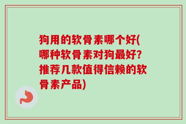 狗用的软骨素哪个好(哪种软骨素对狗最好？推荐几款值得信赖的软骨素产品)