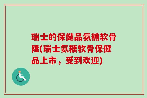 瑞士的保健品氨糖软骨隆(瑞士氨糖软骨保健品上市，受到欢迎)