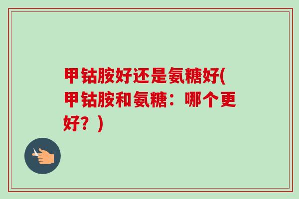 甲钴胺好还是氨糖好(甲钴胺和氨糖:哪个更好?) 甲钴胺好还是氨糖好(甲钴胺和氨糖:哪个更好?)