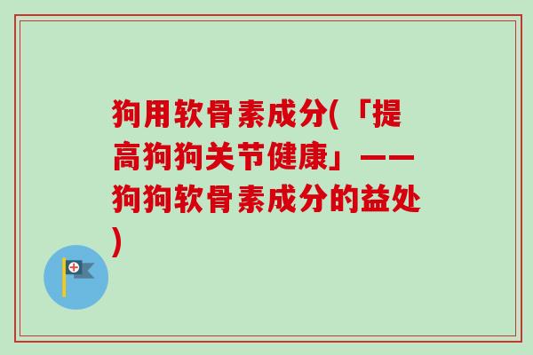 狗用软骨素成分(「提高狗狗关节健康」——狗狗软骨素成分的益处)