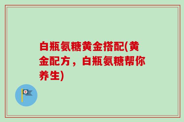 白瓶氨糖黄金搭配(黄金配方，白瓶氨糖帮你养生)