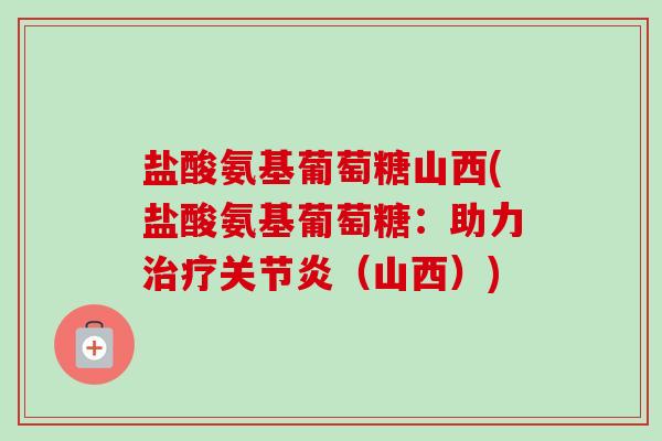 盐酸氨基葡萄糖山西(盐酸氨基葡萄糖：助力治疗关节炎（山西）)