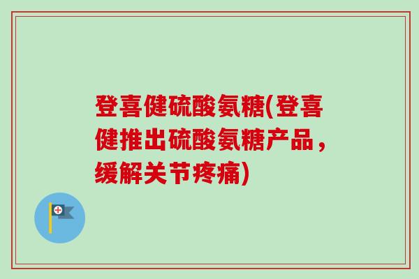 登喜健硫酸氨糖(登喜健推出硫酸氨糖产品，缓解关节疼痛)