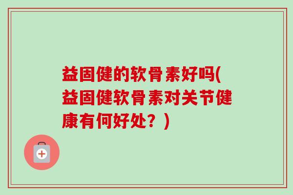 益固健的软骨素好吗(益固健软骨素对关节健康有何好处？)