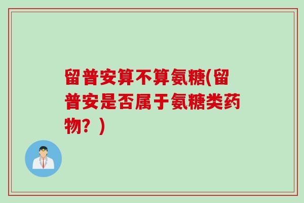 留普安算不算氨糖(留普安是否属于氨糖类?) 留普安算不算氨糖(留普安是否属于氨糖类?)