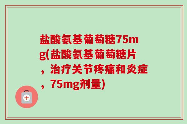 盐酸氨基葡萄糖75mg(盐酸氨基葡萄糖片，治疗关节疼痛和炎症，75mg剂量)