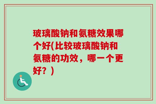 玻璃酸钠和氨糖效果哪个好(比较玻璃酸钠和氨糖的功效，哪一个更好？)